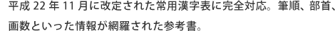 平成22年11月に改定された常用漢字表に完全対応。筆順、部首、画数といった情報が網羅された参考書。