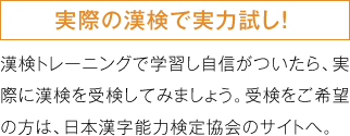 実際の漢検で実力試し！漢検トレーニングで学習し自信がついたら、実際に漢検を受検してみましょう。受検をご希望の方は、日本漢字能力検定協会のサイトへ。