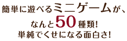 簡単に遊べるミニゲームが、なんと50種類！単純でくせになる面白さ！