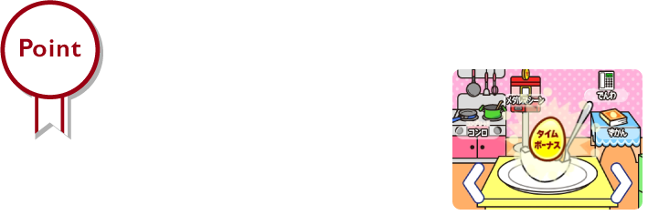 Point　ボーナスが発生！？　ぐでたまをたくさんタッチすると、ゲームでもらえるポイントが増えたり、レアぐでたまが出現する確率が上がったり、
いろいろなボーナスが発生するよ！