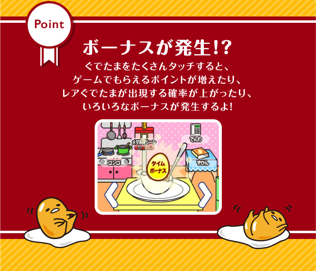 ボーナスが発生！？ぐでたまをたくさんタッチすると、ゲームでもらえるポイントが増えたり、レアぐでたまが出現する確率が上がったり、いろいろなボーナスが発生するよ！