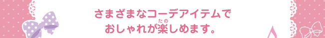 さまざまなコーデアイテムで
おしゃれが楽しめます。