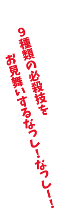 「9種類の必殺技をお見舞いするなっし！なっし！」