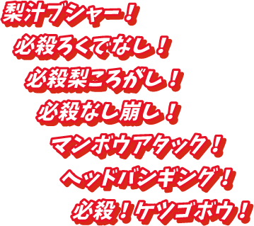 梨汁ブシャー！、必殺ろくでなし！、必殺梨ころがし！、必殺なし崩し！、マンボウアタック！、ヘッドバンギング！、必殺！ケツゴボウ！