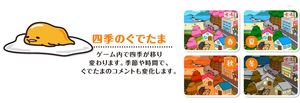 四季のぐでたま ゲーム内で四季が移り変わります。季節や時間で、ぐでたまのコメントも変化します。
　