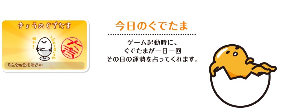 今日のぐでたま ゲーム起動時に、ぐでたまが一日一回その日の運勢を占ってくれます。