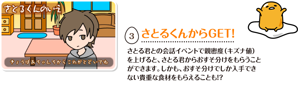 さとるくんからGET!さとる君との会話イベントで親密度（キズナ値）
を上げると、さとる君からおすそ分けをもらうことができます。しかも、おすそ分けでしか入手できない貴重な食材をもらえることも！？