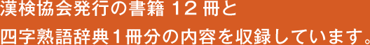 漢検協会発行の書籍12冊と 四字熟語辞典1冊分の内容を収録しています。