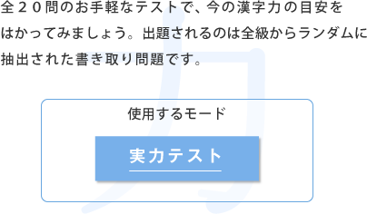 全20問のお手軽なテストで、今の漢字力の目安をはか ってみましょう。出題されるのは全級からランダム に抽出された書き取り問題です。 使用するモード