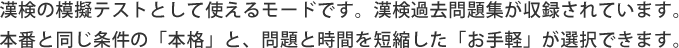 漢検の模擬テストとして使えるモードです。漢検過去問題集が収録されています。 本番と同じ条件の「本格」と、問題と時問を短縮した「お手軽」が選択できます。