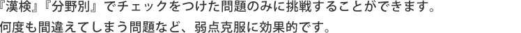 「漢字チャレンジ」「分野別トレーニング」でチェックをつけた問題のみに挑戦することができます。何度も間違えてしまう問題など、弱点克服に効果的です。