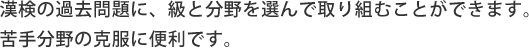 漢検の過去問題に、級と分野を選んで取り組むことができます。 苦手分野の克服に便利です。