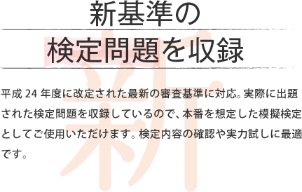 新基準の 検定問題を収録 平成24年度に改定された最新の審査基準に対応。実際に出題された検定問題を収録しているので、本番を想定した模擬検定としてご使用いただけます。検定内容の確認や実力試しに最適です。
