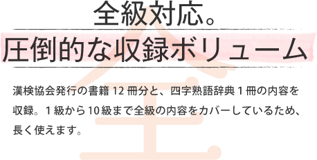 全級対応。 圧倒的な収録ボリューム 漢検協会発行の書籍12冊分と、四字熟語辞典1冊の内容を収録。1級から10級まで全級の内容をカバーしているため、長く使えます。
