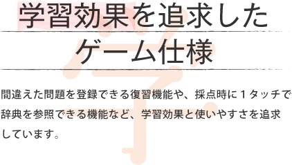 学習効率を追求した ゲーム仕様 間違えた問題を登録できる復習機能や、採点時に1タッチで辞典を参照できる機能など、学習効果と使いやすさを追求しています。