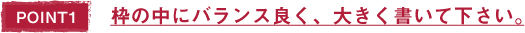 POINT1 枠の中にバランス良く、大きく書いて下さい。