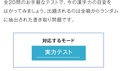 全20問のお手軽なテストで、今の漢字力の目安をはか ってみましょう。出題されるのは全級からランダム に抽出された書き取り問題です。 使用するモード