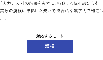 「実力テスト」の結果を参考に、挑戦する級を選びます。 実際の漢検に準拠した流れで総合的な漢字力を判定します。 使用するモード