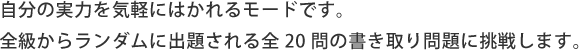自分の実力を気軽にはかれるモードです。 全級からランダムに出題される全20問の書き取り問題に挑戦します。
