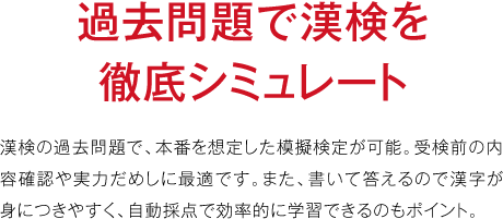 過去問題で漢検を徹底シミュレート漢検の過去問題で、本番を想定した模擬検定が可能。受検前の内容確認や実力だめしに最適です。また、書いて答えるので漢字が身につきやすく、自動採点で効率的に学習できるのもポイント。