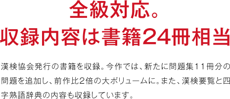 全級対応。収録内容は書籍２４冊相当漢検協会発行の書籍を収録。今作では、新たに問題集11冊分の問題を追加し、前作比2倍の大ボリュームに。また、漢検要覧と四字熟語辞典の内容も収録しています。