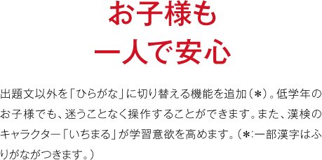 お子様も一人で安心　出題文以外を「ひらがな」に切り替える機能を追加（＊）。低学年のお子様でも、迷うことなく操作することができます。また、漢検のキャラクター「いちまる」が学習意欲を高めます。（＊：一部漢字はふりがながつきます。）