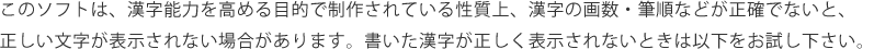 このソフトは、漢字能力を高める目的で制作されている性質上、漢字の画数・筆順などが正確でないと、正しい文字が表示されない場合があります。書いた漢字が正しく表示されないときは以下をお試し下さい。