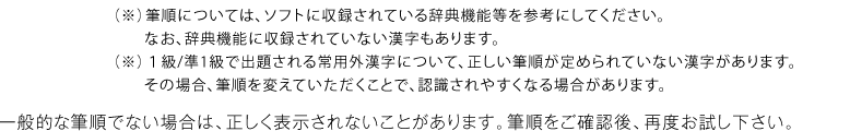 （※）筆順については、ソフトに収録されている辞典機能等を参考にしてください。
　　なお、辞典機能に収録されていない漢字もあります。（※）１級/準1級で出題される常用外漢字について、正しい筆順が定められていない漢字があります。　　その場合、筆順を変えていただくことで、認識されやすくなる場合があります。一般的な筆順でない場合は、正しく表示されないことがあります。筆順をご確認後、再度お試し下さい。