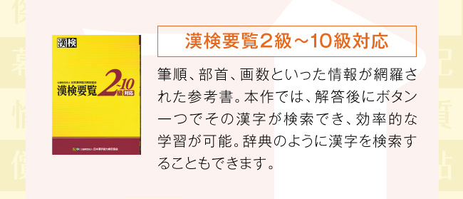 漢検要覧2級〜10級対応：筆順、部首、画数といった情報が網羅された参考書。本作では、解答後にボタン一つでその漢字が検索でき、効率的な学習が可能。辞典のように漢字を検索することもできます。