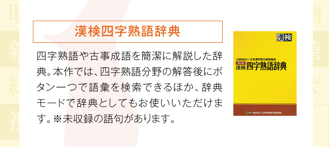 漢検四字熟語辞典：四字熟語や古事成語を簡潔に解説した辞典。本作では、四字熟語分野の解答後にボタン一つで語彙を検索できるほか、辞典モードで辞典としてもお使いいただけます。※未収録の語句があります。
