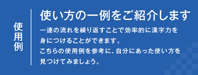 使用例：使い方の一例をご紹介します　一連の流れを繰り返すことで効率的に漢字力を身につけることができます。こちらの使用例を参考に、自分にあった使い方を見つけてみましょう。