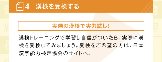 漢検を受検する：実際の漢検で実力試し！　漢検トレーニングで学習し自信がついたら、実際に漢検を受検してみましょう。受検をご希望の方は、日本漢字能力検定協会のサイトへ。