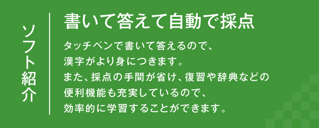 ソフト紹介：書いて答えて自動で採点　タッチペンで書いて答えるので、漢字がより身につきます。また、採点の手間が省け、復習や辞典などの便利機能も充実しているので、効率的に学習することができます。