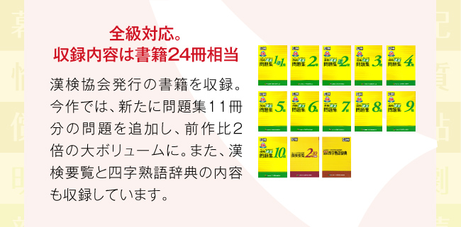 全級対応。収録内容は書籍２４冊相当:漢検協会発行の書籍を収録。今作では、新たに問題集11冊分の問題を追加し、前作比2倍の大ボリュームに。また、漢検要覧と四字熟語辞典の内容も収録しています。
