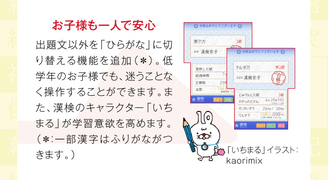 お子様も一人で安心：出題文以外を「ひらがな」に切り替える機能を追加（＊）。低学年のお子様でも、迷うことなく操作することができます。また、漢検のキャラクター「いちまる」が学習意欲を高めます。（＊：一部漢字はふりがながつきます。）