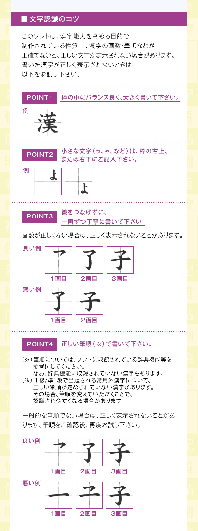 文字認識のコツ：このソフトは、漢字能力を高める目的で制作されている性質上、漢字の画数・筆順などが正確でないと、正しい文字が表示されない場合があります。書いた漢字が正しく表示されないときは以下をお試し下さい。・枠の中にバランス良く、大きく書いて下さい。・小さな文字（っ、ゃ、など）は、枠の右上、または右下にご記入下さい。・線をつなげずに、一画ずつ丁寧に書いて下さい。画数が正しくない場合は、正しく表示されないことがあります。・正しい筆順（※）で書いて下さい。（※）筆順については、ソフトに収録されている辞典機能等を参考にしてください。なお、辞典機能に収録されていない漢字もあります。（※）１級/準1級で出題される常用外漢字について、正しい筆順が定められていない漢字があります。その場合、筆順を変えていただくことで、認識されやすくなる場合があります。