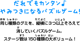 だれでもカンタン♪ やみつきになるパズルゲーム！ 同じ種類のグミを、縦横に３つ以上そろえて 消していくパズルゲーム。 ステージ数は150種類の大ボリューム！