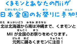 くまモンとあなたのMiiが 日本全国のお祭りに参加！ 北は北海道から南は沖縄まで、くまモンと Mii が全国のお祭りをめぐります。 元気に踊るくまモンに注目！