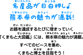 名産品が目白押し♪ 熊本県の魅力が満載！ お題を達成するたびに埋まっていく 「くまもと大図鑑」には、熊本県の魅力が満載。 すべてのピースを集め、 くまもと博士を目指そう！