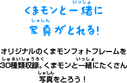 くまモンと一緒に 写真がとれる！ オリジナルのくまモンフォトフレームを 30種類収録。くまモンと一緒にたくさん 写真をとろう！