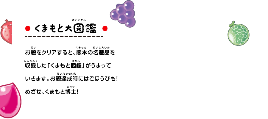 お題をクリアすると、熊本の名産品を収録した「くまもと図鑑」がうまっていきます。お題達成時にはごほうびも！めざせ、くまもと博士！