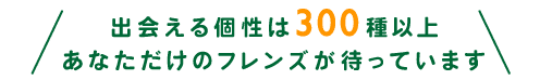 出会える個性は300種以上