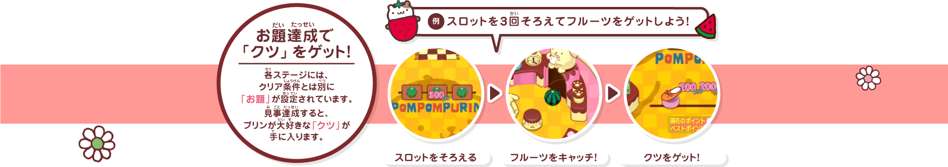 お題達成で「クツ」をゲット!各ステージには、クリア条件とは別に「お題」が設定されています。見事達成すると、プリンが大好きな「クツ」が手に入ります。