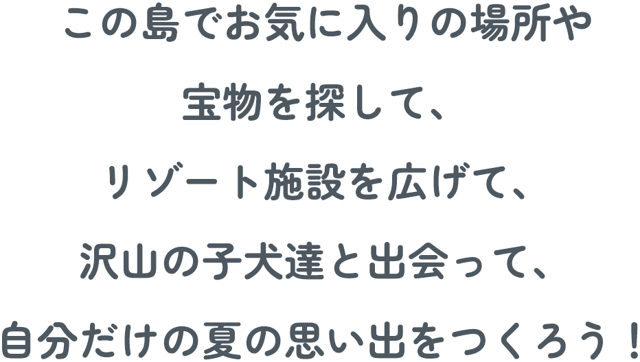 この島でお気に入りの場所や、宝物を探し、リゾート施設を広げて、沢山の子犬達と出会って、自分だけの夏の思い出をつくろう！