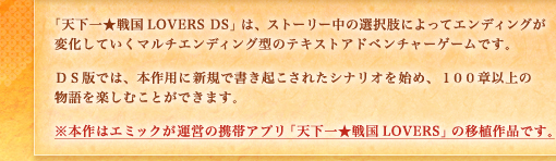 「天下一★戦国LOVERS DS」は、ストーリー中の選択肢によってエンディングが変化していくマルチエンディング型のテキストアドベンチャーゲームです。ＤＳ版では、本作用に新規で書き起こされたシナリオを始め、１００章以上の物語を楽しむことができます。