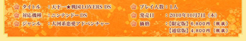 タイトル：天下一★戦国LOVERS DS　対応機種：ニンテンドーDS　ジャンル：大河系恋愛アドベンチャー　プレイ人数：１人　発売日：2010年10月7日（木）予定　価格：【限定版】6,800円（税抜）【通常版】4,800円（税抜）