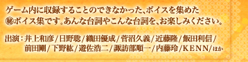 ゲーム内に収録することのできなかった、ボイスを集めた
マル秘ボイス集です。あんな台詞やこんな台詞を、お楽しみください。出演：井上和彦/日野聡/織田優成/菅沼久義/近藤隆/飯田利信/
　　 前田剛/下野紘/遊佐浩二/諏訪部順一/内藤玲/ＫＥＮＮ/ほか