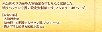 未公開のラフ画や人物設定を惜しみなく収録した、戦ラバファン必携の設定資料集です。フルカラー48ページ。　【収録内容】・人物設定集　・初公開！初期設定人物ラフ画、プロフィール　・描き下ろし絵巻＆短編小説ほか