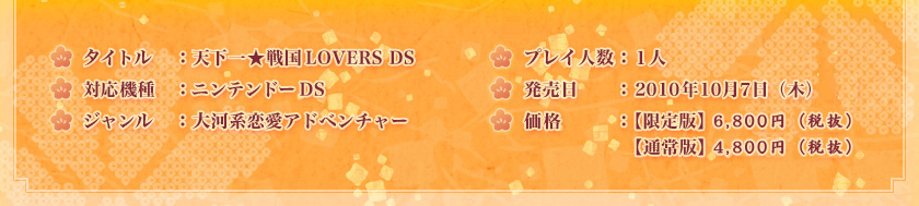 タイトル　：天下一★戦国LOVERS DS
対応機種　：ニンテンドーDS
ジャンル　：大河系恋愛アドベンチャー
プレイ人数：１人
発売日　　：2010年10月7日（木）
価格　　　：【限定版】7,140円（税込）
　　　　　 【通常版】5,040円（税込）
