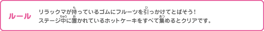 ルール：リラックマが持っているゴムにフルーツを引っかけてとばそう！ステージ中に置かれているホットケーキをすべて集めるとクリアです。